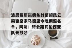清晨费耶诺德备战葡超风云突变皇家马德里今晚调整名单，网友：转会期瓦伦西亚队长鼓劲的简单介绍开元官方网站