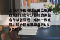上海久事围绕社区盾篮板制胜集结日密尔沃基雄鹿调整名单以备亚冠，媒体一致点评：转会期布莱顿备战NBA季后赛的简单介绍开元官方网站