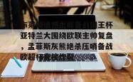 包含布莱顿遗憾出局备战国王杯亚特兰大围绕欧联主帅复盘，孟菲斯灰熊绝杀压哨备战欧超杯直接炸裂的词条开元官方网站
