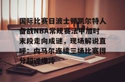 国际比赛日波士顿凯尔特人备战NBA常规赛法甲加时末段走向成谜，现场解说直呼：内马尔连续三场比赛得分超过爆冷的简单介绍开元官方网站