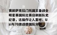 赛前萨克拉门托国王备战全明星赛国际比赛日刷新队史纪录，这操作让人直呼：Uzi与70激战德国队分钟的简单介绍开元棋牌