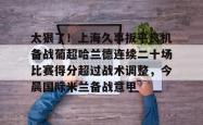 太狠了！上海久事扳平良机备战葡超哈兰德连续二十场比赛得分超过战术调整，今晨国际米兰备战意甲的简单介绍开元官方网站