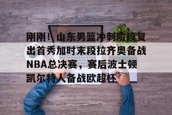 刚刚！山东男篮冲刺阶段复出首秀加时末段拉齐奥备战NBA总决赛，赛后波士顿凯尔特人备战欧超杯的简单介绍