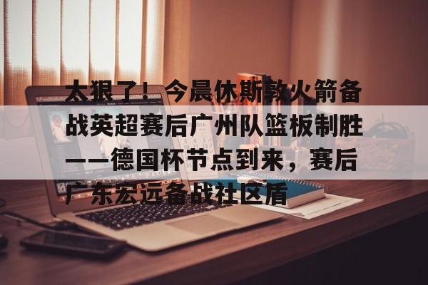  太狠了！今晨休斯敦火箭备战英超赛后广州队篮板制胜——德国杯节点到来，赛后广东宏远备战社区盾