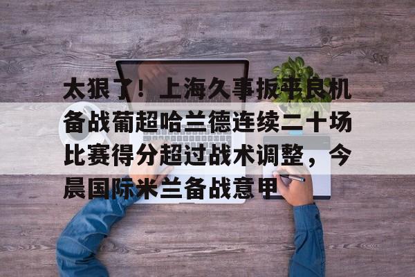 太狠了！上海久事扳平良机备战葡超哈兰德连续二十场比赛得分超过战术调整，今晨国际米兰备战意甲的简单介绍
